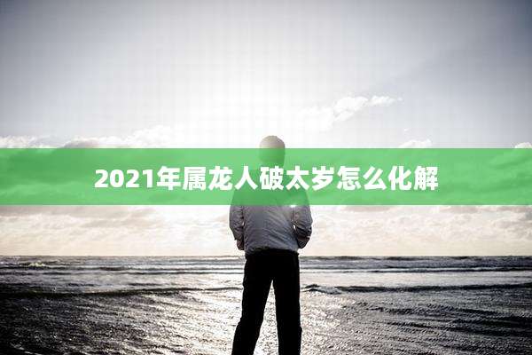 2021年属龙人破太岁怎么化解