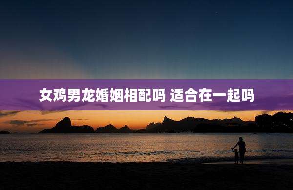 女鸡男龙婚姻相配吗 适合在一起吗