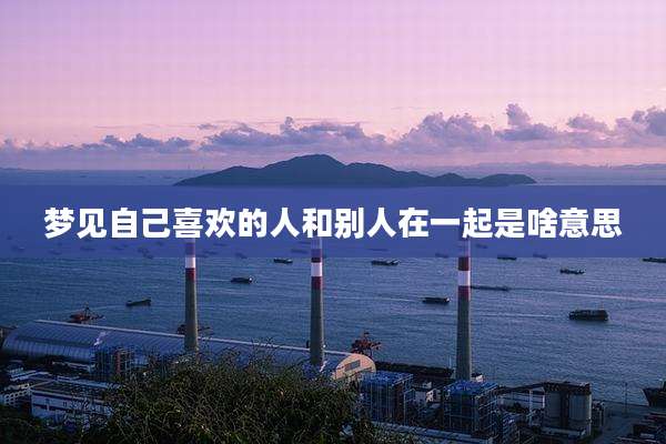 梦见自己喜欢的人和别人在一起是啥意思