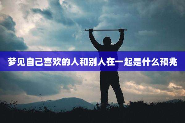 梦见自己喜欢的人和别人在一起是什么预兆