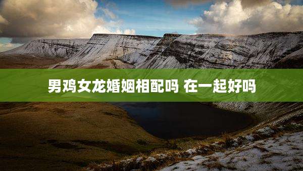 男鸡女龙婚姻相配吗 在一起好吗