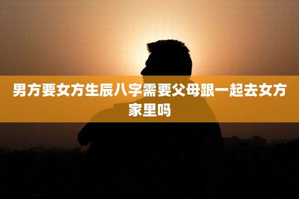 男方要女方生辰八字需要父母跟一起去女方家里吗