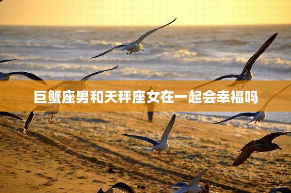 巨蟹座男和天秤座女在一起会幸福吗
