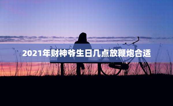 2021年财神爷生日几点放鞭炮合适