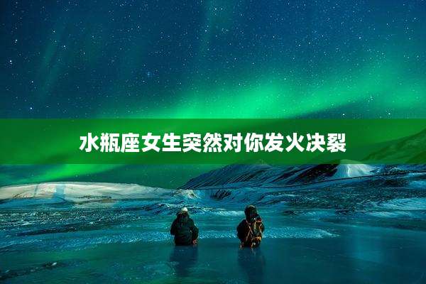 水瓶座女生突然对你发火决裂