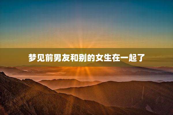 梦见前男友和别的女生在一起了