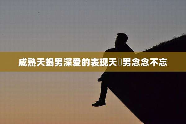 成熟天蝎男深爱的表现天蠍男念念不忘