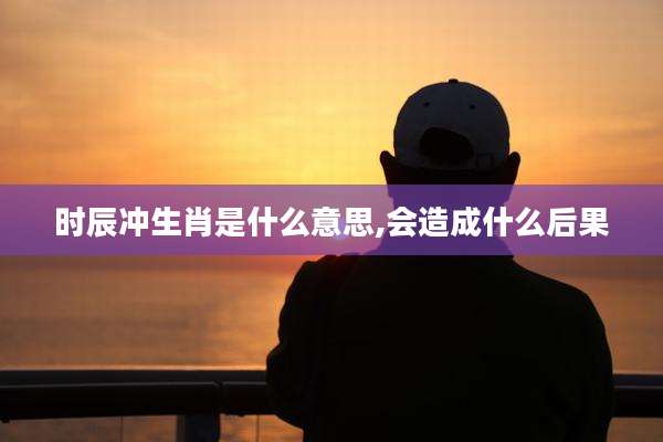 时辰冲生肖是什么意思,会造成什么后果