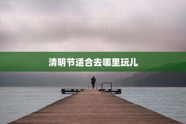 清明节适合去哪里玩儿