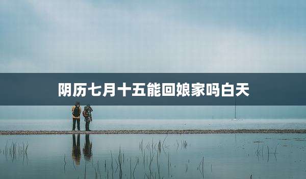 阴历七月十五能回娘家吗白天