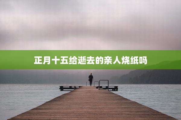 正月十五给逝去的亲人烧纸吗