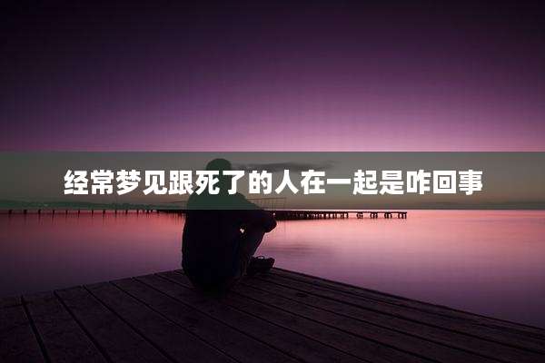 经常梦见跟死了的人在一起是咋回事