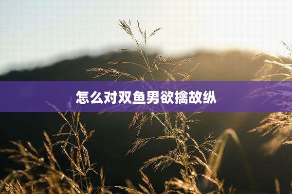怎么对双鱼男欲擒故纵