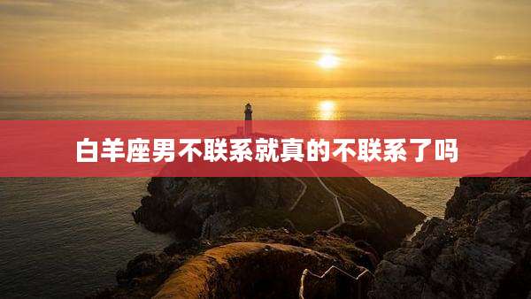 白羊座男不联系就真的不联系了吗