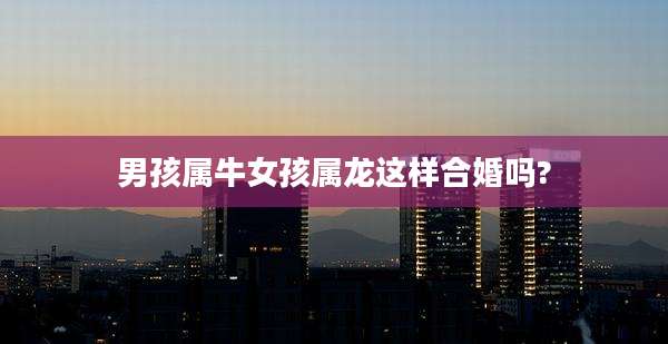 男孩属牛女孩属龙这样合婚吗?