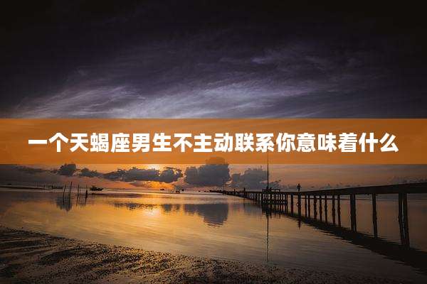 一个天蝎座男生不主动联系你意味着什么