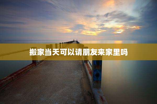 搬家当天可以请朋友来家里吗