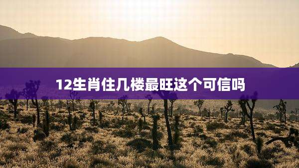12生肖住几楼最旺这个可信吗
