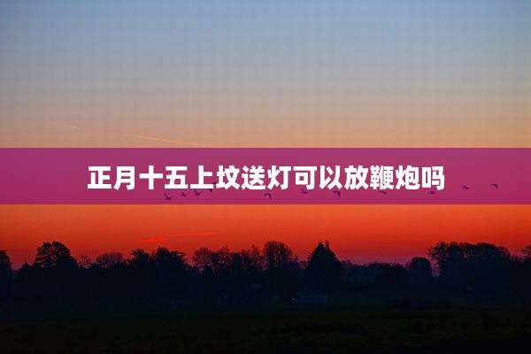 正月十五上坟送灯可以放鞭炮吗