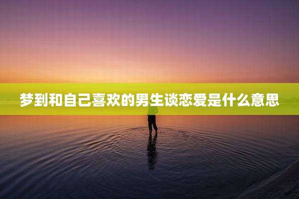 梦到和自己喜欢的男生谈恋爱是什么意思
