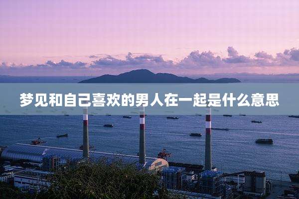 梦见和自己喜欢的男人在一起是什么意思