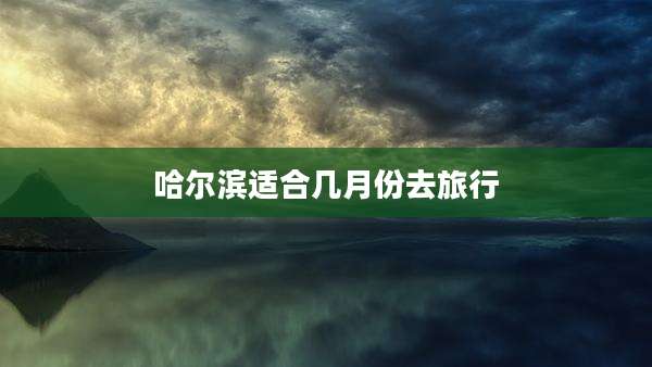 哈尔滨适合几月份去旅行