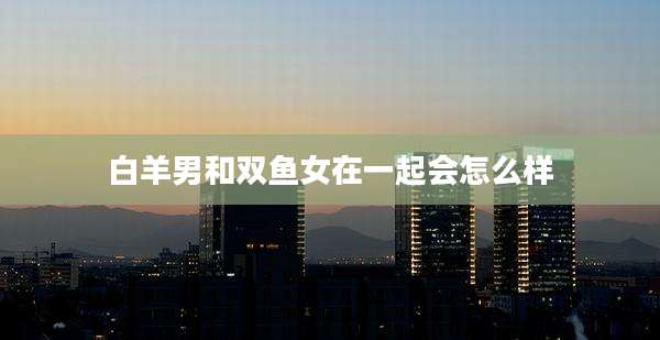 白羊男和双鱼女在一起会怎么样