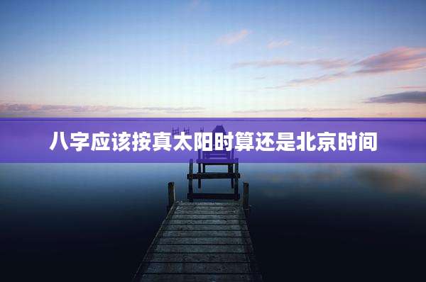 八字应该按真太阳时算还是北京时间