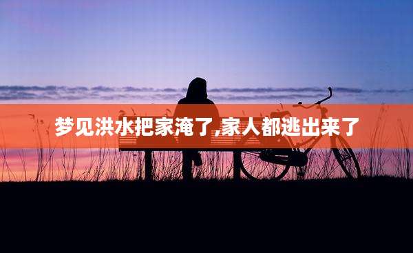 梦见洪水把家淹了,家人都逃出来了