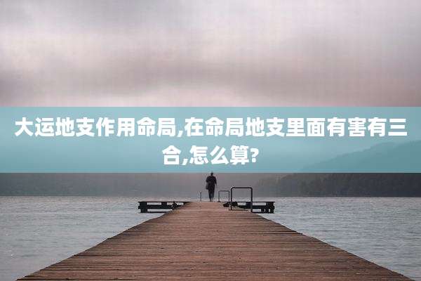 大运地支作用命局,在命局地支里面有害有三合,怎么算?