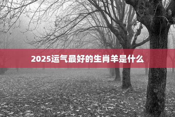 2025运气最好的生肖羊是什么