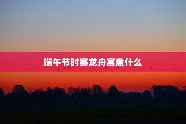 端午节时赛龙舟寓意什么
