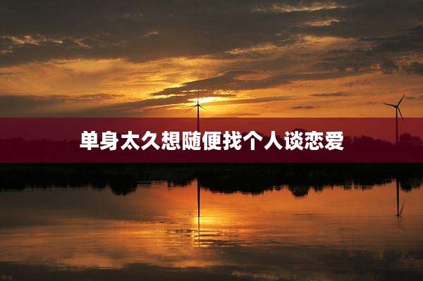 单身太久想随便找个人谈恋爱