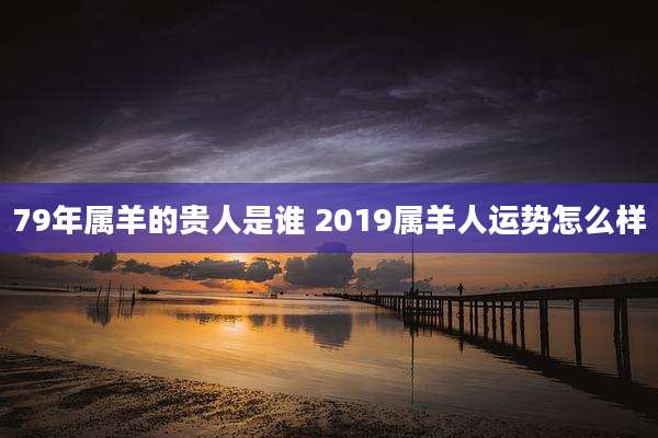 79年属羊的贵人是谁 2019属羊人运势怎么样