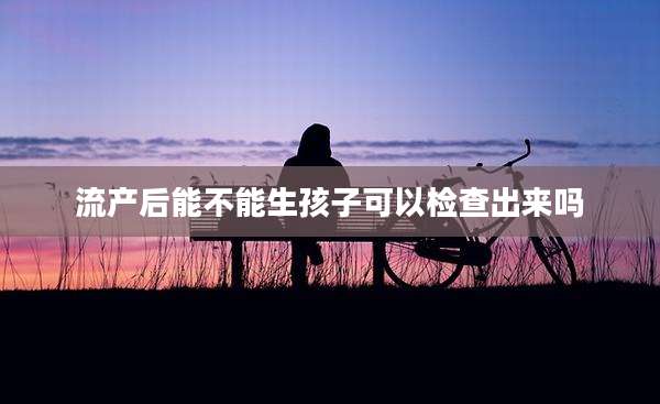 流产后能不能生孩子可以检查出来吗