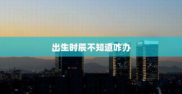 出生时辰不知道咋办