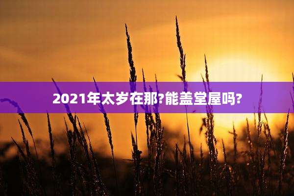 2021年太岁在那?能盖堂屋吗?