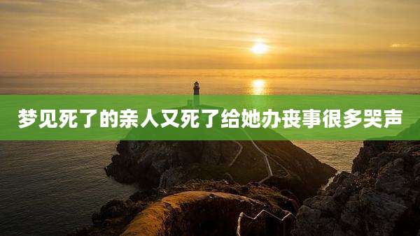 梦见死了的亲人又死了给她办丧事很多哭声