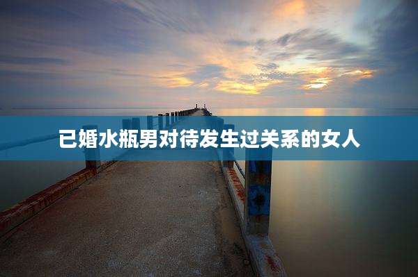 已婚水瓶男对待发生过关系的女人