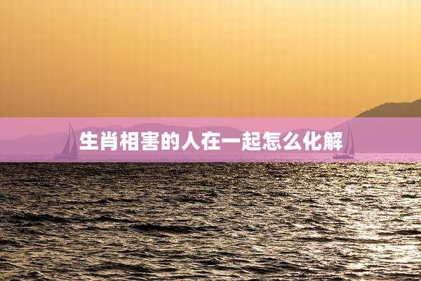生肖相害的人在一起怎么化解
