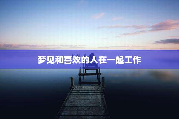 梦见和喜欢的人在一起工作