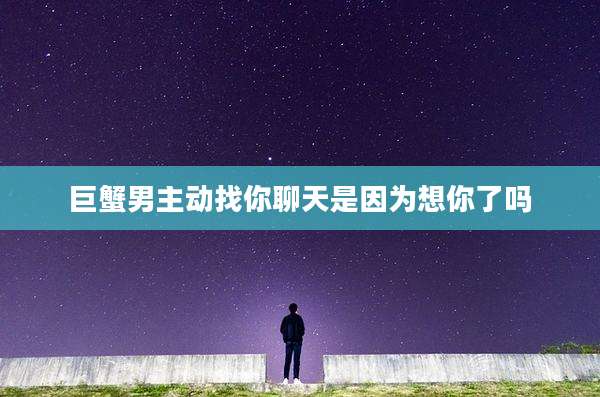 巨蟹男主动找你聊天是因为想你了吗