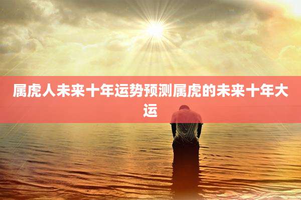 属虎人未来十年运势预测属虎的未来十年大运