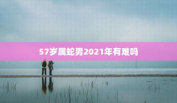 57岁属蛇男2021年有难吗