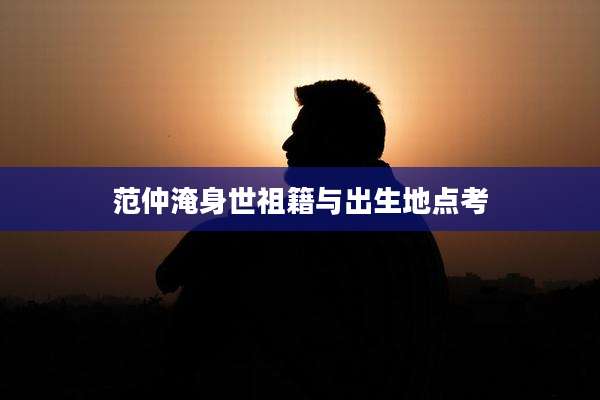 范仲淹身世祖籍与出生地点考