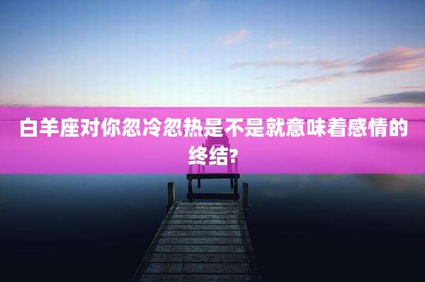 白羊座对你忽冷忽热是不是就意味着感情的终结?