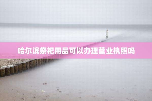 哈尔滨祭祀用品可以办理营业执照吗