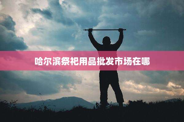 哈尔滨祭祀用品批发市场在哪