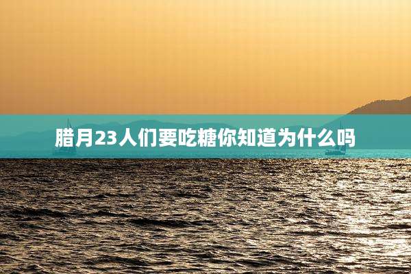 腊月23人们要吃糖你知道为什么吗
