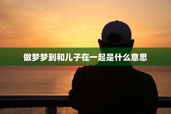 做梦梦到和儿子在一起是什么意思